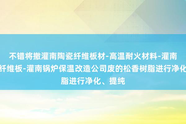 不错将撤灌南陶瓷纤维板材-高温耐火材料-灌南硅酸铝纤维板-灌南锅炉保温改造公司废的松香树脂进行净化、提纯